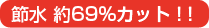 節水 約69％カット！！